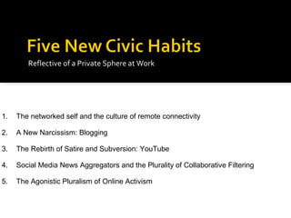 Reflective of a Private Sphere at Work 1. The networked self and the culture of remote connectivity 2. A New Narcissism: Blogging 3. The Rebirth of Satire and Subversion: YouTube 4. Social Media News Aggregators and the Plurality of Collaborative Filtering 5. The Agonistic Pluralism of Online Activism 