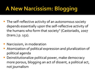 The self-reflective activity of an autonomous society depends essentially upon the self-reflective activity of the humans who form that society” (Castoriadis, 2007 (trans.) p. 151).  Narcissism, in moderation Atomization of political expression and pluralization of political agenda Deinstitutionalize political power, make democracy more porous, blogging an act of dissent, a political act, not journalism 