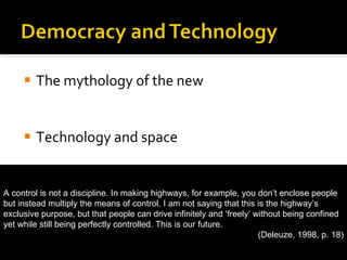 The mythology of the new Technology and space Public and private  fantasies of control and autonomy A control is not a discipline. In making highways, for example, you don’t enclose people but instead multiply the means of control. I am not saying that this is the highway’s exclusive purpose, but that people can drive infinitely and ‘freely’ without being confined yet while still being perfectly controlled. This is our future. (Deleuze, 1998, p. 18) 