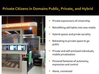 Private expressions of citizenship Retrofitting old habits into new media Hybrid spaces and privée sociality Retreating to private space to go public Private and self-enclosed individuals, mobile privatization Personal fantasies of autonomy, expression and control Alone, connected 