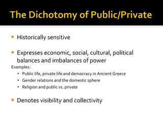 Historically sensitive Expresses economic, social, cultural, political balances and imbalances of power Examples: Public life, private life and democracy in Ancient Greece Gender relations and the domestic sphere Religion and public vs. private Denotes visibility and collectivity  