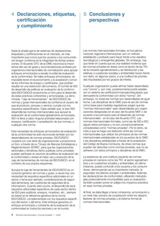 8 Normas internacionales y “normas privadas” — 2 010
4 Declaraciones, etiquetas,
certificación
y cumplimiento
5 Conclusiones y
perspectivas
Dada la amplia gama de sistemas de declaraciones,
etiquetado y certificaciones en el mercado, es más
importante que nunca que los usuarios y los consumido-
res tengan confianza en la integridad de dichas evalua-
ciones. El Acuerdo OTC de la OMC reconoce la impor-
tancia del uso de guías y recomendaciones emitidas por
organismos internacionales de normalización para apoyar
enfoques armonizados a escala mundial de evaluación
de la conformidad. Sin tales enfoques armonizados, es
imposible tener el reconocimiento y la aceptación común
de los informes de ensayo y certificados, que podrían
resultar en una restricción del comercio. El comité de ISO
de desarrollo de políticas en evaluación de la conformi-
dad (ISO/CASCO) proporciona un foro para el desarrollo
de estas prácticas coherentes y armonizadas. La deno-
minada “caja de herramientas” de ISO/CASCO de
normas y guías internacionales da confianza al usuario de
que el producto, proceso o servicio cumple con los
requisitos especificados. Cabe señalar que, si bien ISO
desarrolla las normas internacionales que apoyan la
evaluación de la conformidad globalmente armonizada,
ISO no lleva a cabo ninguna actividad relacionada con
ensayos, certificación o acreditación de sus normas, o
cualquier otra norma.
Esta necesidad de enfoques armonizados de evaluación
de la conformidad ha sido reconocida también por los
desarrolladores de normas privadas. ISO/CASCO
coopera con una serie de organizaciones y proporciona
un foro, a través de su “Grupo de Alianzas Estratégicas y
Reglamentación (STAR)”, para que las organizaciones
sectoriales y temáticas (tanto públicas como privadas)
puedan participar en asuntos de política de evaluación de
la conformidad y revisar el mejor uso y evolución de la
caja de herramientas de normas de ISO/CASCO, en el
contexto de sus propios esquemas.
Aunque la caja de herramientas de ISO/CASCO es un
conjunto genérico de normas y guías, a veces hay una
necesidad de requisitos específicos adicionales en un
sector o tema (por ejemplo, consideraciones de seguri-
dad alimentaria, las cuestiones de seguridad de la
información). Cuando esto ocurre, el desarrollo de esos
requisitos adicionales específicos de cada sector dentro
de ISO para auditoría, ensayos, muestreo, etc., siempre
se basan en la relevancia genérica de la norma
ISO/CASCO, complementada con los requisitos específi-
cos del sector o del tema. Este enfoque garantiza un
enfoque armonizado y coherente de la evaluación de la
conformidad en todos los sectores y en el mundo.
Las normas internacionales formales, en los planos
nacional, regional e internacional, son un método
establecido y probado para hacer frente a los desafíos
tecnológicos y emergentes globales. Sin embargo, hay
que tener en cuenta que es una realidad moderna que
las normas privadas en áreas como el sector de las TIC,
de la industria agroalimentaria y de distribución y las
relativas a cuestiones sociales y ambientales hacen frente
con éxito, en algunos casos, a una multitud de priorida-
des impulsadas por los grupos de interés.
Cualquier organización puede afirmar haber desarrollado
una “norma” y, aún más, posteriormente podrá estable-
cer un sistema de certificación/marcado/etiquetado que
demuestre la conformidad con dicha “norma”. Sin
embargo, no todas las normas son desarrolladas de igual
forma. Las disciplinas de la OMC para el uso de normas
como base para medidas reguladoras exigen que las
“normas internacionales” sean desarrolladas por organi-
zaciones designadas en el caso del Acuerdo MSF o de
acuerdo a los principios para el desarrollo de normas
internacionales - en el caso del Acuerdo OTC. Las
normas internacionales formales, como las de ISO e IEC,
siguen estos principios y no son convencionalmente
consideradas como “normas privadas”. Por lo tanto, se
insta a que se haga una distinción entre las normas
internacionales que utilizan los principios de las normas
internacionales establecidas en los acuerdos de la OMC
y las disciplinas establecidas a través de la aceptación
del Código de Buena Conducta, de otras normas que
pueden ser descritas como normas privadas, que no se
adhieren con estos principios y disciplinas de la OMC.
La existencia de una multitud creciente de normas
privadas en campos como las TIC, el sector agroalimen-
tario y en cuestiones sociales y ambientales, en última
instancia, puede confundir a los usuarios y los consumi-
dores, disminuyendo así su importante mercado, la
seguridad, los efectos sociales o ambientales. Además,
las declaraciones de conformidad, utilizando metodolo-
gías potencialmente incompatibles para su evaluación,
también pueden poner en peligro los impactos previstos
en esas normas privadas.
Al final, se debe llegar a tener coherencia, armonización y
un nivel más cercano de cooperación entre los desarro-
lladores de normas privadas y el sistema formal de
normas internacionales.
 