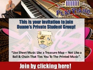 This is your invitation to join
Duane’s Private Student Group!

“Use Sheet Music Like a Treasure Map -- Not Like a
Ball & Chain That Ties You To The Printed Music”.

Join by clicking here!

 