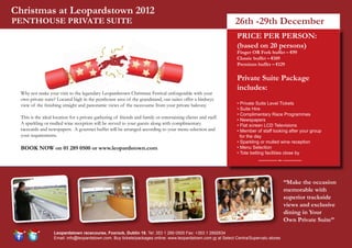 Christmas at Leopardstown 2012
PENTHOUSE PRIVATE SUITE                                                                                         26th -29th December
                                                                                                                 PRICE PER PERSON:
                                                                                                                 (based on 20 persons)
                                                                                                                 Finger OR Fork buffet – €99
                                                                                                                 Classic buffet – €109
                                                                                                                 Premium buffet – €129

                                                                                                                 Private Suite Package
                                                                                                                 includes:
  Why not make your visit to the legendary Leopardstown Christmas Festival unforgetable with your
  own private suite? Located high in the penthouse area of the grandstand, our suites offer a birdseye
  view of the finishing straight and panoramic views of the racecourse from your private balcony.                • Private Suite Level Tickets
                                                                                                                 • Suite Hire
                                                                                                                 • Complimentary Race Programmes
  This is the ideal location for a private gathering of friends and family or entertaining clients and staff.
                                                                                                                 • Newspapers
  A sparkling or mulled wine reception will be served to your guests along with complimentary                    • Flat screen LCD Televisions
  racecards and newspapers. A gourmet buffet will be arranged according to your menu selection and               • Member of staff looking after your group
  your requirements.                                                                                               for the day
                                                                                                                 • Sparkling or mulled wine reception
  BOOK NOW on 01 289 0500 or www.leopardstown.com                                                                • Menu Selection
                                                                                                                 • Tote betting facilities close by




                                                                                                                                           “Make the occasion
                                                                                                                                           memorable with
                                                                                                                                           superior trackside
                                                                                                                                           views and exclusive
                                                                                                                                           dining in Your
                                                                                                                                           Own Private Suite”

                    Leopardstown racecourse, Foxrock, Dublin 18. Tel: 353 1 289 0500 Fax: +353 1 2892634
                    Email: info@leopardstown.com. Buy tickets/packages online: www.leopardstown.com or at Select Centra/Supervalu stores
 