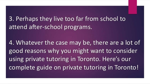 3. Perhaps they live too far from school to
attend after-school programs.
4. Whatever the case may be, there are a lot of
good reasons why you might want to consider
using private tutoring in Toronto. Here’s our
complete guide on private tutoring in Toronto!
 
