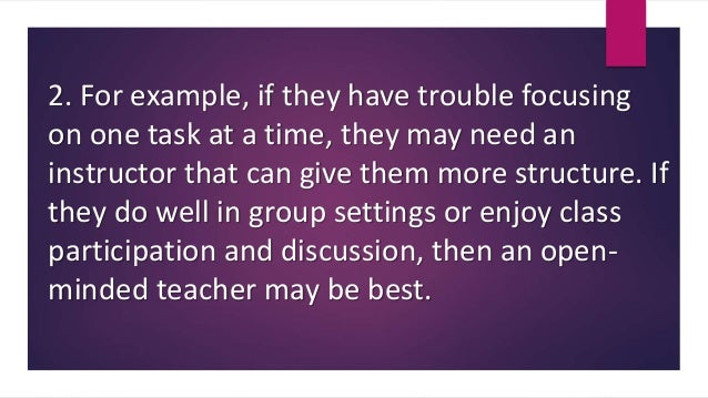 2. For example, if they have trouble focusing
on one task at a time, they may need an
instructor that can give them more structure. If
they do well in group settings or enjoy class
participation and discussion, then an open-
minded teacher may be best.
 