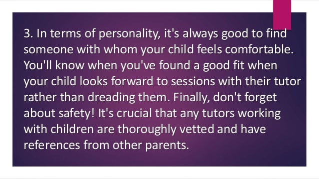 3. In terms of personality, it's always good to find
someone with whom your child feels comfortable.
You'll know when you've found a good fit when
your child looks forward to sessions with their tutor
rather than dreading them. Finally, don't forget
about safety! It's crucial that any tutors working
with children are thoroughly vetted and have
references from other parents.
 