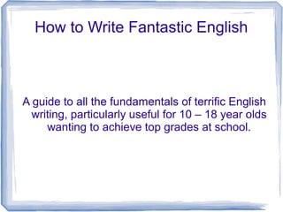 How to Write Fantastic English

A guide to all the fundamentals of terrific English
writing, particularly useful for 10 – 18 year olds
wanting to achieve top grades at school.

 