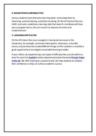 4. MISMATCHED LEARNING STYLE
Various students havedistinctive learning styles: someadapt best by
observing, someby hearing, and others by doing. On the off chance that your
child’s instructor underlines a learning stylethat doesn't coordinatewith how
your youngster learns, this can result in an absence of centre and
comprehension.
5. LEARNING DIFFICULTIES
On the off chance that your youngster is having serious issues in the
homeroom, for example, consistentinterruptions, diversions, or terrible
scores, and you have discounted different things on this rundown, it could be a
great opportunity to investigate conceivable learning troubles.
If your child is also experiencing such types of difficulty then you should hire a
tutor for your kid. Acakid provides experienced and professional Private Tutors
in the US. We offer tutoring at a powerfulrate. We help students to enhance
their confidence so they can achieve academic success.
 