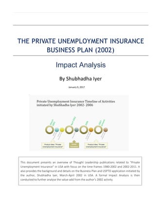 THE PRIVATE UNEMPLOYMENT INSURANCE
BUSINESS PLAN (2002)
Impact Analysis
By Shubhadha Iyer
January 9, 2017
This document presents an overview of Thought Leadership publications related to “Private
Unemployment Insurance” in USA with focus on the time frames 1980-2002 and 2002-2011. It
also provides the background and details on the Business Plan and USPTO application initiated by
the author, Shubhadha Iyer, March-April 2002 in USA. A formal Impact Analysis is then
conducted to further analyse the value-add from the author’s 2002 activity.
 