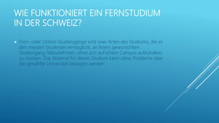 WIE FUNKTIONIERT EIN FERNSTUDIUM
IN DER SCHWEIZ?
 Fern- oder Online-Studiengänge sind zwei Arten des Studiums, die es
den meisten Studenten ermöglicht, an Ihrem gewünschten
Studiengang Teilzunehmen, ohne sich auf einem Campus aufzuhalten
zu müssen. Das Material für dieses Studium kann ohne Probleme über
die gewählte Universität bezogen werden.
 