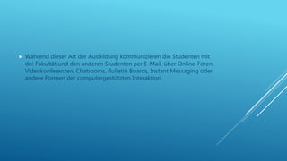  Während dieser Art der Ausbildung kommunizieren die Studenten mit
der Fakultät und den anderen Studenten per E-Mail, über Online-Foren,
Videokonferenzen, Chatrooms, Bulletin Boards, Instant Messaging oder
andere Formen der computergestützten Interaktion.
 