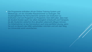  Die Programme enthalten oft ein Online-Training-System und
Werkzeuge, um ein virtuelles Klassenzimmer zu erzeugen. Die
Studiengebühren für Fernunterricht variieren von Institution zu
Institution und von Programm zu Programm. Fest steht aber, dass man
als Student Kosten spart. Vor allem bezüglich Unterkunft und Transport,
da alle Studenten weiterhin Ihre aktuellen Lebensstil pflegen können.
Für Arbeitnehmer ist das Fernstudium auch eine perfekte Lösung, wenn
Sie sich im Bereich des MBA weiterbilden möchten und sich den Weg
zur Universität somit vereinfachen.
 
