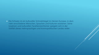  Die Schweiz ist ein kultureller Schmelztiegel im Herzen Europas, in dem
viele verschiedene Menschen, Sprachen und Kulturen existieren. Seine
kreativen und kulturellen Facettenreichtümer spiegeln sich in der
Vielfalt dieses mehrsprachigen und kosmopolitischen Landes wider.
 