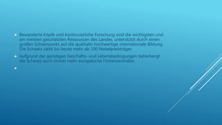  Bewanderte Köpfe und kontinuierliche Forschung sind die wichtigsten und
am meisten geschätzten Ressourcen des Landes, unterstützt durch einen
großen Schwerpunkt auf die qualitativ hochwertige internationale Bildung.
Die Schweiz zählt bis heute mehr als 100 Nobelpreisträger.
 Aufgrund der günstigen Geschäfts- und Lebensbedingungen beherbergt
die Schweiz auch immer mehr europäische Firmenzentralen.

 