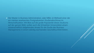  Der Master in Business Administration, oder MBA, ist Weltweit einer der
am meisten anerkannten Postgraduierten-Studienabschlüsse im
Wirtschaftssektor. Mit Blick auf die große Popularität dieses Studiums
auf der ganzen Welt, wollen auch die Schweitzer Universitäten einem
wissenschaftlich tiefgehenden Ansatz für die Studie des Business
Managements in einem ständig wachsenden Geschäftsumfeld bieten.
 
