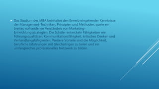  Das Studium des MBA beinhaltet den Erwerb eingehender Kenntnisse
der Management-Techniken, Prinzipien und Methoden, sowie ein
breites vorhandenen Verständnis von Marketing-
Entwicklungsstrategien. Die Schüler entwickeln Fähigkeiten wie
Führungsqualitäten, Kommunikationsfähigkeit, kritisches Denken und
Verhandlungsfähigkeiten. Weitere Vorteile sind die Möglichkeit,
berufliche Erfahrungen mit Gleichaltrigen zu teilen und ein
umfangreiches professionelles Netzwerk zu bilden.
 
