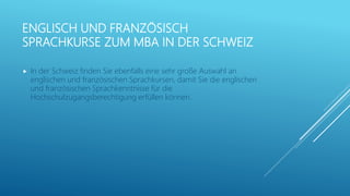 ENGLISCH UND FRANZÖSISCH
SPRACHKURSE ZUM MBA IN DER SCHWEIZ
 In der Schweiz finden Sie ebenfalls eine sehr große Auswahl an
englischen und französischen Sprachkursen, damit Sie die englischen
und französischen Sprachkenntnisse für die
Hochschulzugangsberechtigung erfüllen können.
 