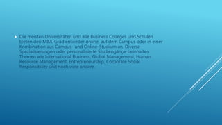  Die meisten Universitäten und alle Business Colleges und Schulen
bieten den MBA-Grad entweder online, auf dem Campus oder in einer
Kombination aus Campus- und Online-Studium an. Diverse
Spezialisierungen oder personalisierte Studiengänge beinhalten
Themen wie International Business, Global Management, Human
Resource Management, Entrepreneurship, Corporate Social
Responsibility und noch viele andere.
 