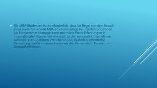  Für MBA-Studenten ist es erforderlich, dass Sie Regel vor dem Besuch
eines weiterführenden MBA-Studiums einige Berufserfahrung haben.
Als kompetenter Manager kann man viele Praxis Erfahrungen in
internationalen Konzernen, wie auch in den nationale Unternehmen
sammeln. Dazu gehören Versicherungen, Behörden, öffentliche
Verwaltung, sowie in vielen Bereichen des Wirtschafts-, Finanz-, und
Gesundheitswesen.
 