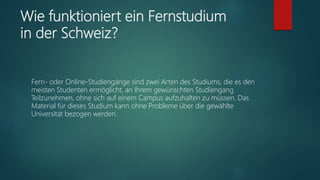 Wie funktioniert ein Fernstudium
in der Schweiz?
Fern- oder Online-Studiengänge sind zwei Arten des Studiums, die es den
meisten Studenten ermöglicht, an Ihrem gewünschten Studiengang
Teilzunehmen, ohne sich auf einem Campus aufzuhalten zu müssen. Das
Material für dieses Studium kann ohne Probleme über die gewählte
Universität bezogen werden.
 