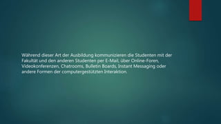 Während dieser Art der Ausbildung kommunizieren die Studenten mit der
Fakultät und den anderen Studenten per E-Mail, über Online-Foren,
Videokonferenzen, Chatrooms, Bulletin Boards, Instant Messaging oder
andere Formen der computergestützten Interaktion.
 