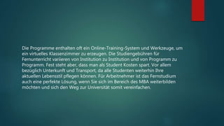 Die Programme enthalten oft ein Online-Training-System und Werkzeuge, um
ein virtuelles Klassenzimmer zu erzeugen. Die Studiengebühren für
Fernunterricht variieren von Institution zu Institution und von Programm zu
Programm. Fest steht aber, dass man als Student Kosten spart. Vor allem
bezüglich Unterkunft und Transport, da alle Studenten weiterhin Ihre
aktuellen Lebensstil pflegen können. Für Arbeitnehmer ist das Fernstudium
auch eine perfekte Lösung, wenn Sie sich im Bereich des MBA weiterbilden
möchten und sich den Weg zur Universität somit vereinfachen.
 