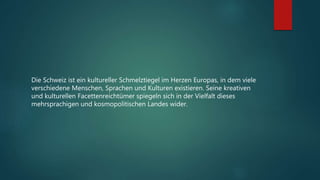 Die Schweiz ist ein kultureller Schmelztiegel im Herzen Europas, in dem viele
verschiedene Menschen, Sprachen und Kulturen existieren. Seine kreativen
und kulturellen Facettenreichtümer spiegeln sich in der Vielfalt dieses
mehrsprachigen und kosmopolitischen Landes wider.
 