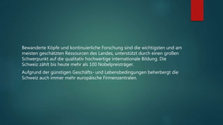 Bewanderte Köpfe und kontinuierliche Forschung sind die wichtigsten und am
meisten geschätzten Ressourcen des Landes, unterstützt durch einen großen
Schwerpunkt auf die qualitativ hochwertige internationale Bildung. Die
Schweiz zählt bis heute mehr als 100 Nobelpreisträger.
Aufgrund der günstigen Geschäfts- und Lebensbedingungen beherbergt die
Schweiz auch immer mehr europäische Firmenzentralen.
 