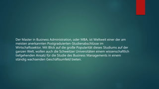 Der Master in Business Administration, oder MBA, ist Weltweit einer der am
meisten anerkannten Postgraduierten-Studienabschlüsse im
Wirtschaftssektor. Mit Blick auf die große Popularität dieses Studiums auf der
ganzen Welt, wollen auch die Schweitzer Universitäten einem wissenschaftlich
tiefgehenden Ansatz für die Studie des Business Managements in einem
ständig wachsenden Geschäftsumfeld bieten.
 