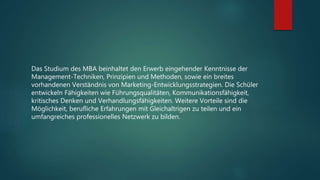 Das Studium des MBA beinhaltet den Erwerb eingehender Kenntnisse der
Management-Techniken, Prinzipien und Methoden, sowie ein breites
vorhandenen Verständnis von Marketing-Entwicklungsstrategien. Die Schüler
entwickeln Fähigkeiten wie Führungsqualitäten, Kommunikationsfähigkeit,
kritisches Denken und Verhandlungsfähigkeiten. Weitere Vorteile sind die
Möglichkeit, berufliche Erfahrungen mit Gleichaltrigen zu teilen und ein
umfangreiches professionelles Netzwerk zu bilden.
 