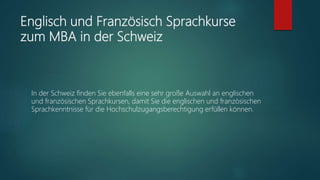 Englisch und Französisch Sprachkurse
zum MBA in der Schweiz
In der Schweiz finden Sie ebenfalls eine sehr große Auswahl an englischen
und französischen Sprachkursen, damit Sie die englischen und französischen
Sprachkenntnisse für die Hochschulzugangsberechtigung erfüllen können.
 