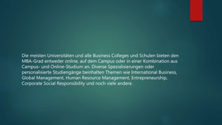 Die meisten Universitäten und alle Business Colleges und Schulen bieten den
MBA-Grad entweder online, auf dem Campus oder in einer Kombination aus
Campus- und Online-Studium an. Diverse Spezialisierungen oder
personalisierte Studiengänge beinhalten Themen wie International Business,
Global Management, Human Resource Management, Entrepreneurship,
Corporate Social Responsibility und noch viele andere.
 