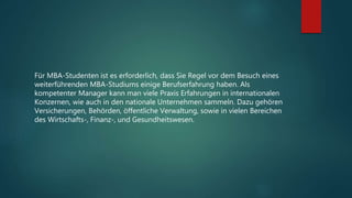 Für MBA-Studenten ist es erforderlich, dass Sie Regel vor dem Besuch eines
weiterführenden MBA-Studiums einige Berufserfahrung haben. Als
kompetenter Manager kann man viele Praxis Erfahrungen in internationalen
Konzernen, wie auch in den nationale Unternehmen sammeln. Dazu gehören
Versicherungen, Behörden, öffentliche Verwaltung, sowie in vielen Bereichen
des Wirtschafts-, Finanz-, und Gesundheitswesen.
 