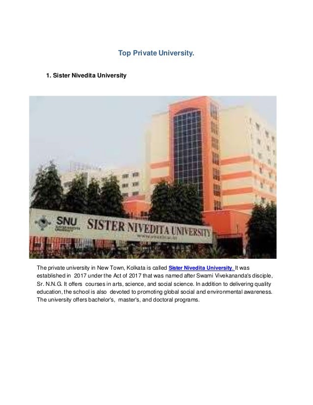 Top Private University.
1. Sister Nivedita University
The private university in New Town, Kolkata is called Sister Nivedita University. It was
established in 2017 under the Act of 2017 that was named after Swami Vivekananda's disciple,
Sr. N.N.G. It offers courses in arts, science, and social science. In addition to delivering quality
education, the school is also devoted to promoting global social and environmental awareness.
The university offers bachelor's, master's, and doctoral programs.
 