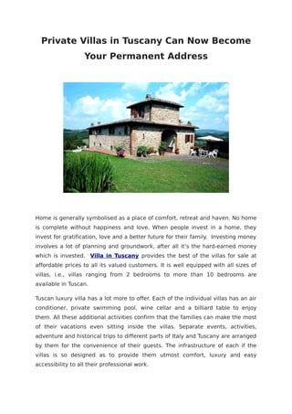 Private Villas in Tuscany Can Now Become
                   Your Permanent Address




Home is generally symbolised as a place of comfort, retreat and haven. No home
is complete without happiness and love. When people invest in a home, they
invest for gratification, love and a better future for their family. Investing money
involves a lot of planning and groundwork, after all it’s the hard-earned money
which is invested. Villa in Tuscany provides the best of the villas for sale at
affordable prices to all its valued customers. It is well equipped with all sizes of
villas, i.e., villas ranging from 2 bedrooms to more than 10 bedrooms are
available in Tuscan.

Tuscan luxury villa has a lot more to offer. Each of the individual villas has an air
conditioner, private swimming pool, wine cellar and a billiard table to enjoy
them. All these additional activities confirm that the families can make the most
of their vacations even sitting inside the villas. Separate events, activities,
adventure and historical trips to different parts of Italy and Tuscany are arranged
by them for the convenience of their guests. The infrastructure of each if the
villas is so designed as to provide them utmost comfort, luxury and easy
accessibility to all their professional work.
 