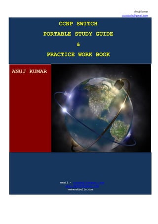 Anuj Kumar
                                            ciscobulls@gmail.com

             CCNP SWITCH
        PORTABLE STUDY GUIDE
                       &
         PRACTICE WORK BOOK

ANUJ KUMAR




             email:- ciscobulls@gmail.com
                anuj_dev007@yahoo.com
                  networkbulls.com
 
