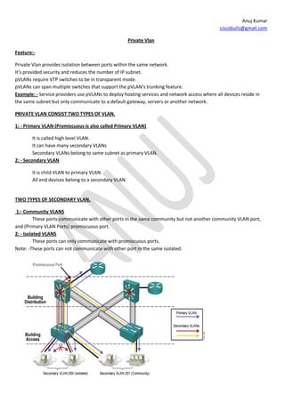 Anuj Kumar
                                                                                              ciscobulls@gmail.com

                                                     Private Vlan

Feature:-

Private Vlan provides isolation between ports within the same network.
It’s provided security and reduces the number of IP subnet.
pVLANs require VTP switches to be in transparent mode.
pVLANs can span multiple switches that support the pVLAN’s trunking feature.
Example: - Service providers use pVLANs to deploy hosting services and network access where all devices reside in
the same subnet but only communicate to a default gateway, servers or another network.

PRIVATE VLAN CONSIST TWO TYPES OF VLAN.

1: - Primary VLAN (Promiscuous is also called Primary VLAN)

         It is called high level VLAN.
         It can have many secondary VLANs
         Secondary VLANs belong to same subnet as primary VLAN.
2: - Secondary VLAN

       It is child VLAN to primary VLAN.
       All end devices belong to a secondary VLAN.


TWO TYPES OF SECONDARY VLAN.

1:- Community VLANS
          These ports communicate with other ports in the same community but not another community VLAN port,
and (Primary VLAN Ports) promiscuous port.
2: - Isolated VLANS
          These ports can only communicate with promiscuous ports.
Note: -These ports can not communicate with other port in the same isolated.
 