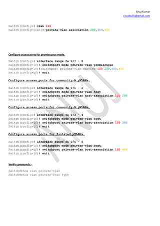 Anuj Kumar
                                                                ciscobulls@gmail.com


Switch(config)# vlan 100
Switch(config-vlan)# private-vlan association 200,300,400




Configure access ports for promiscuous mode.

Switch(config)# interface range fa 0/7 – 8
Switch(config-if)# switchport mode private-vlan promiscuous
Switch(config-if)#switchport private-vlan mapping 100 200,300,400
Switch(config-if)# exit

Configure access ports for community-A pVLANs.

Switch(config)# interface range fa 0/1 – 2
Switch(config-if)# switchport mode private-vlan host
Switch(config-if)# switchport private-vlan host-association 100 200
Switch(config-if)# exit

Configure access ports for community-B pVLANs.

Switch(config)# interface range fa 0/3 – 4
Switch(config-if)# switchport mode private-vlan host
Switch(config-if)# switchport private-vlan host-association 100 300
Switch(config-if)# exit

Configure access ports for Isolated pVLANs.

Switch(config)# interface range fa 0/5 – 6
Switch(config-if)# switchport mode private-vlan host
Switch(config-if)# switchport private-vlan host-association 100 400
Switch(config-if)# exit


Verify commands: -

Switch#show vlan private-vlan
Switch#show vlan private-vlan type
 
