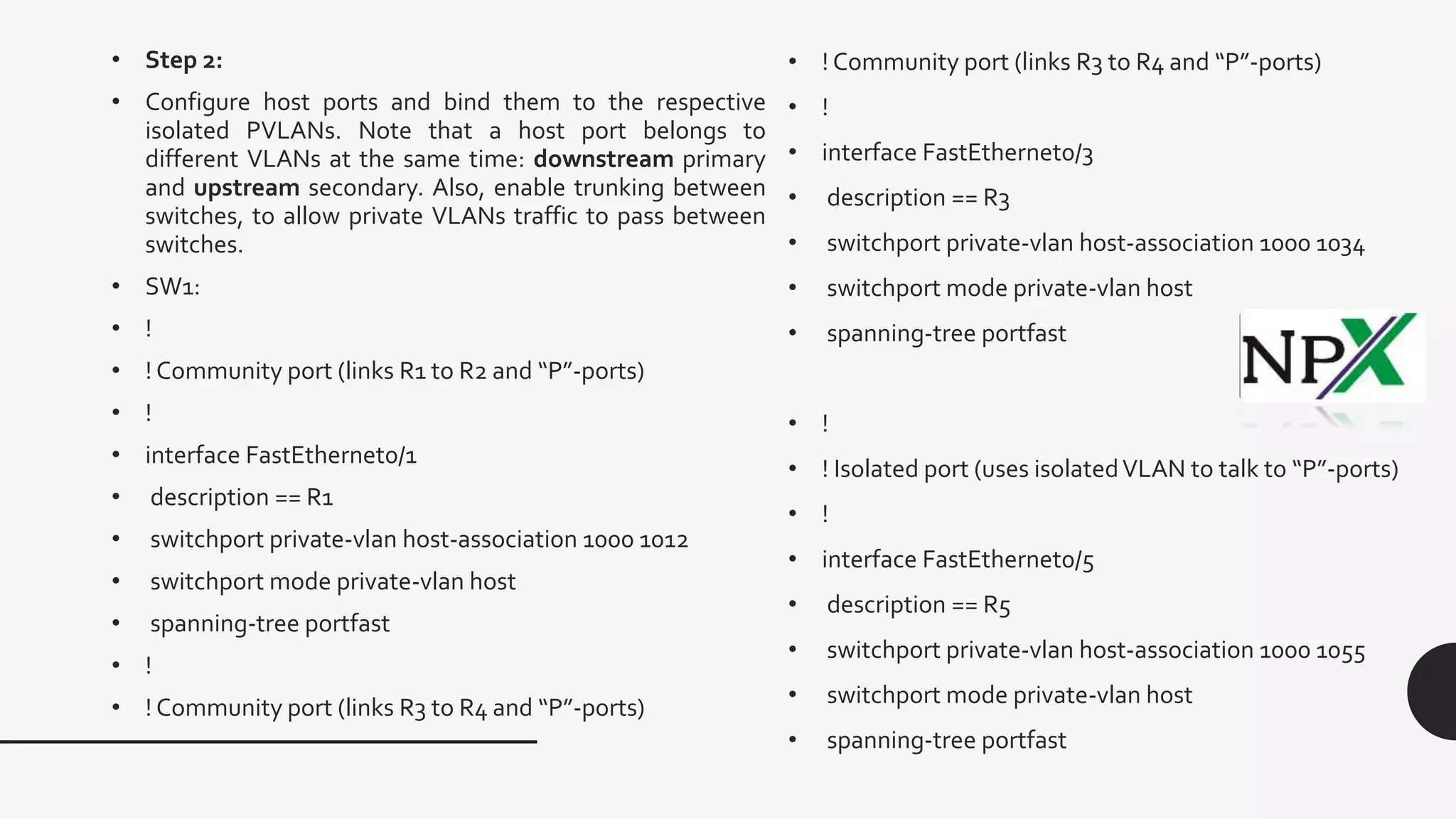 • ! Community port (links R3 to R4 and “P”-ports)
• !
• interface FastEthernet0/3
• description == R3
• switchport private-vlan host-association 1000 1034
• switchport mode private-vlan host
• spanning-tree portfast
• !
• ! Isolated port (uses isolatedVLAN to talk to “P”-ports)
• !
• interface FastEthernet0/5
• description == R5
• switchport private-vlan host-association 1000 1055
• switchport mode private-vlan host
• spanning-tree portfast
• Step 2:
• Configure host ports and bind them to the respective
isolated PVLANs. Note that a host port belongs to
different VLANs at the same time: downstream primary
and upstream secondary. Also, enable trunking between
switches, to allow private VLANs traffic to pass between
switches.
• SW1:
• !
• ! Community port (links R1 to R2 and “P”-ports)
• !
• interface FastEthernet0/1
• description == R1
• switchport private-vlan host-association 1000 1012
• switchport mode private-vlan host
• spanning-tree portfast
• !
• ! Community port (links R3 to R4 and “P”-ports)
 