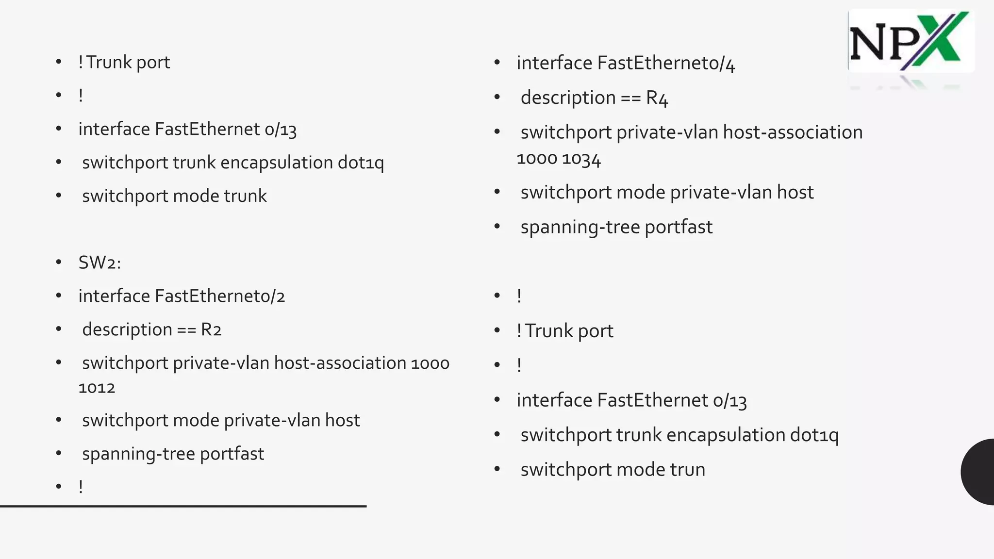 • !Trunk port
• !
• interface FastEthernet 0/13
• switchport trunk encapsulation dot1q
• switchport mode trunk
• SW2:
• interface FastEthernet0/2
• description == R2
• switchport private-vlan host-association 1000
1012
• switchport mode private-vlan host
• spanning-tree portfast
• !
• interface FastEthernet0/4
• description == R4
• switchport private-vlan host-association
1000 1034
• switchport mode private-vlan host
• spanning-tree portfast
• !
• !Trunk port
• !
• interface FastEthernet 0/13
• switchport trunk encapsulation dot1q
• switchport mode trun
 