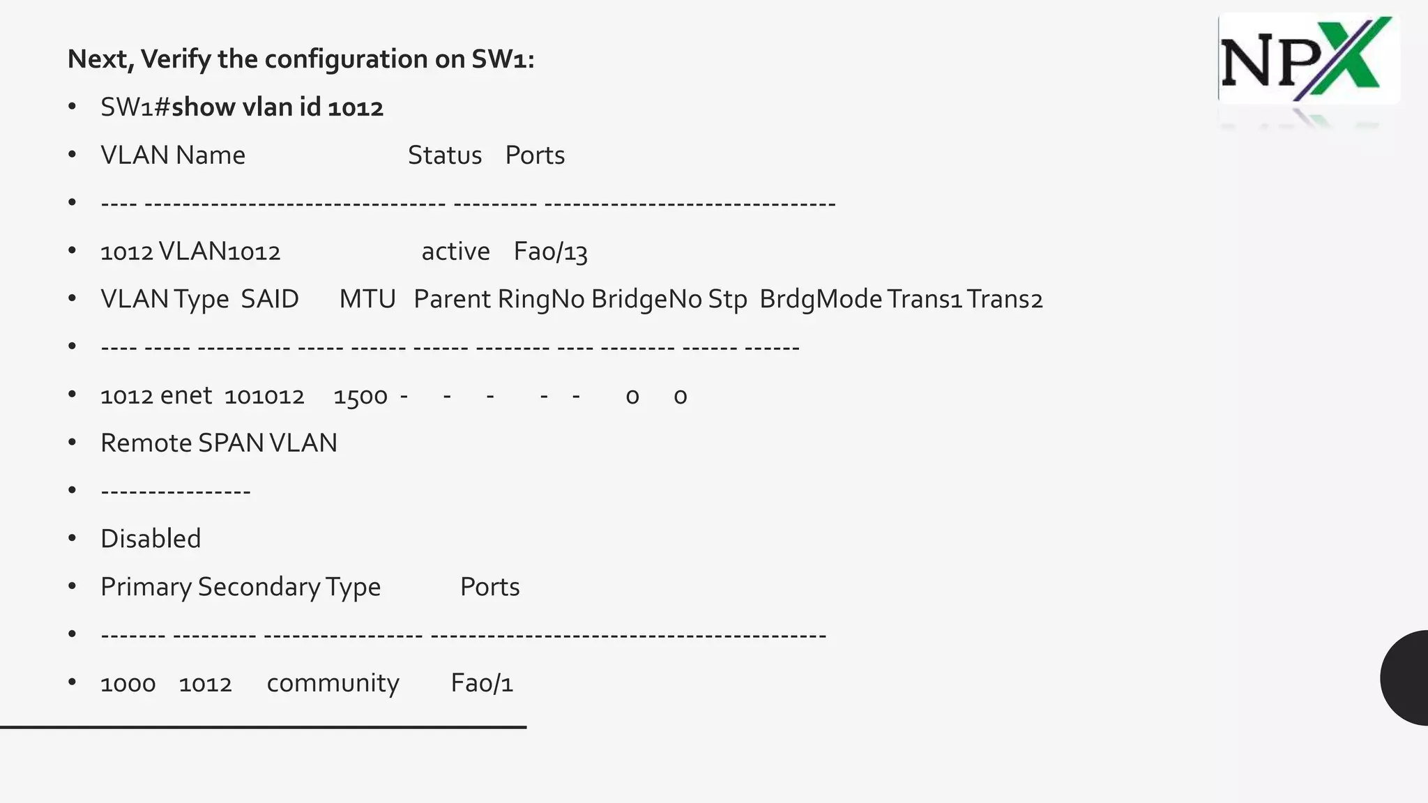 Next,Verify the configuration on SW1:
• SW1#show vlan id 1012
• VLAN Name Status Ports
• ---- -------------------------------- --------- -------------------------------
• 1012VLAN1012 active Fa0/13
• VLANType SAID MTU Parent RingNo BridgeNo Stp BrdgModeTrans1Trans2
• ---- ----- ---------- ----- ------ ------ -------- ---- -------- ------ ------
• 1012 enet 101012 1500 - - - - - 0 0
• Remote SPANVLAN
• ----------------
• Disabled
• Primary SecondaryType Ports
• ------- --------- ----------------- ------------------------------------------
• 1000 1012 community Fa0/1
 