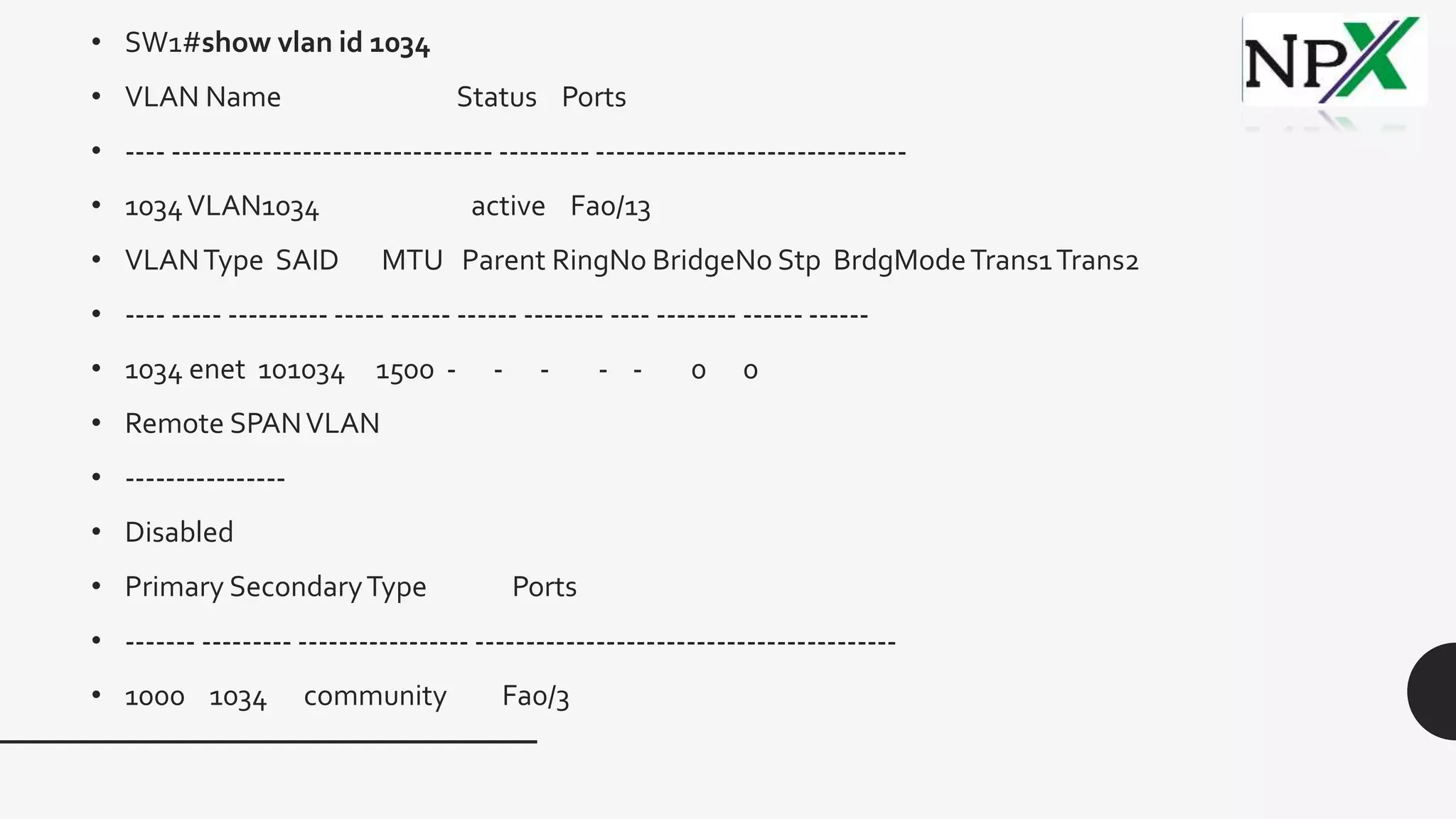 • SW1#show vlan id 1034
• VLAN Name Status Ports
• ---- -------------------------------- --------- -------------------------------
• 1034VLAN1034 active Fa0/13
• VLANType SAID MTU Parent RingNo BridgeNo Stp BrdgModeTrans1Trans2
• ---- ----- ---------- ----- ------ ------ -------- ---- -------- ------ ------
• 1034 enet 101034 1500 - - - - - 0 0
• Remote SPANVLAN
• ----------------
• Disabled
• Primary SecondaryType Ports
• ------- --------- ----------------- ------------------------------------------
• 1000 1034 community Fa0/3
 