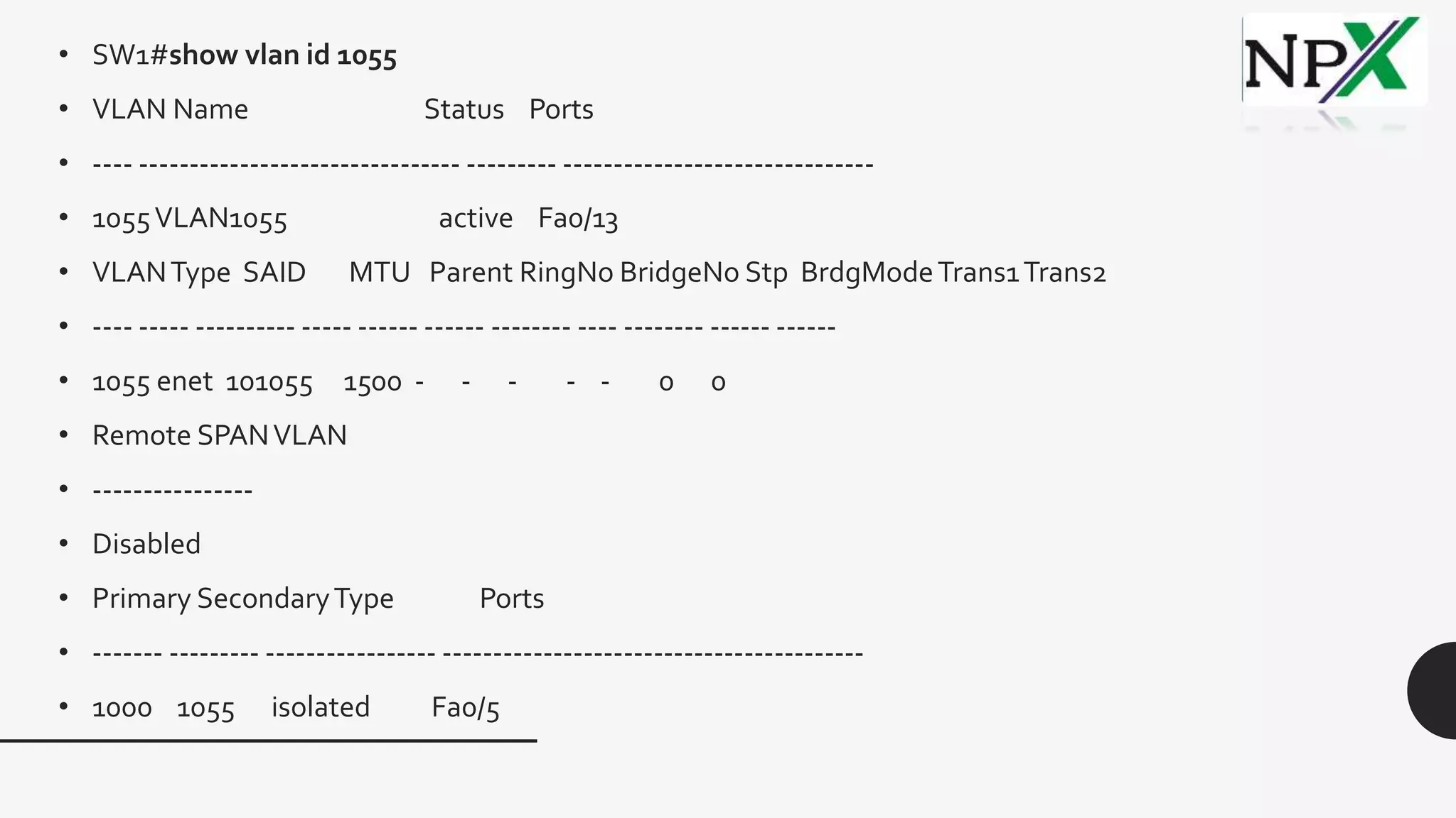 • SW1#show vlan id 1055
• VLAN Name Status Ports
• ---- -------------------------------- --------- -------------------------------
• 1055VLAN1055 active Fa0/13
• VLANType SAID MTU Parent RingNo BridgeNo Stp BrdgModeTrans1Trans2
• ---- ----- ---------- ----- ------ ------ -------- ---- -------- ------ ------
• 1055 enet 101055 1500 - - - - - 0 0
• Remote SPANVLAN
• ----------------
• Disabled
• Primary SecondaryType Ports
• ------- --------- ----------------- ------------------------------------------
• 1000 1055 isolated Fa0/5
 