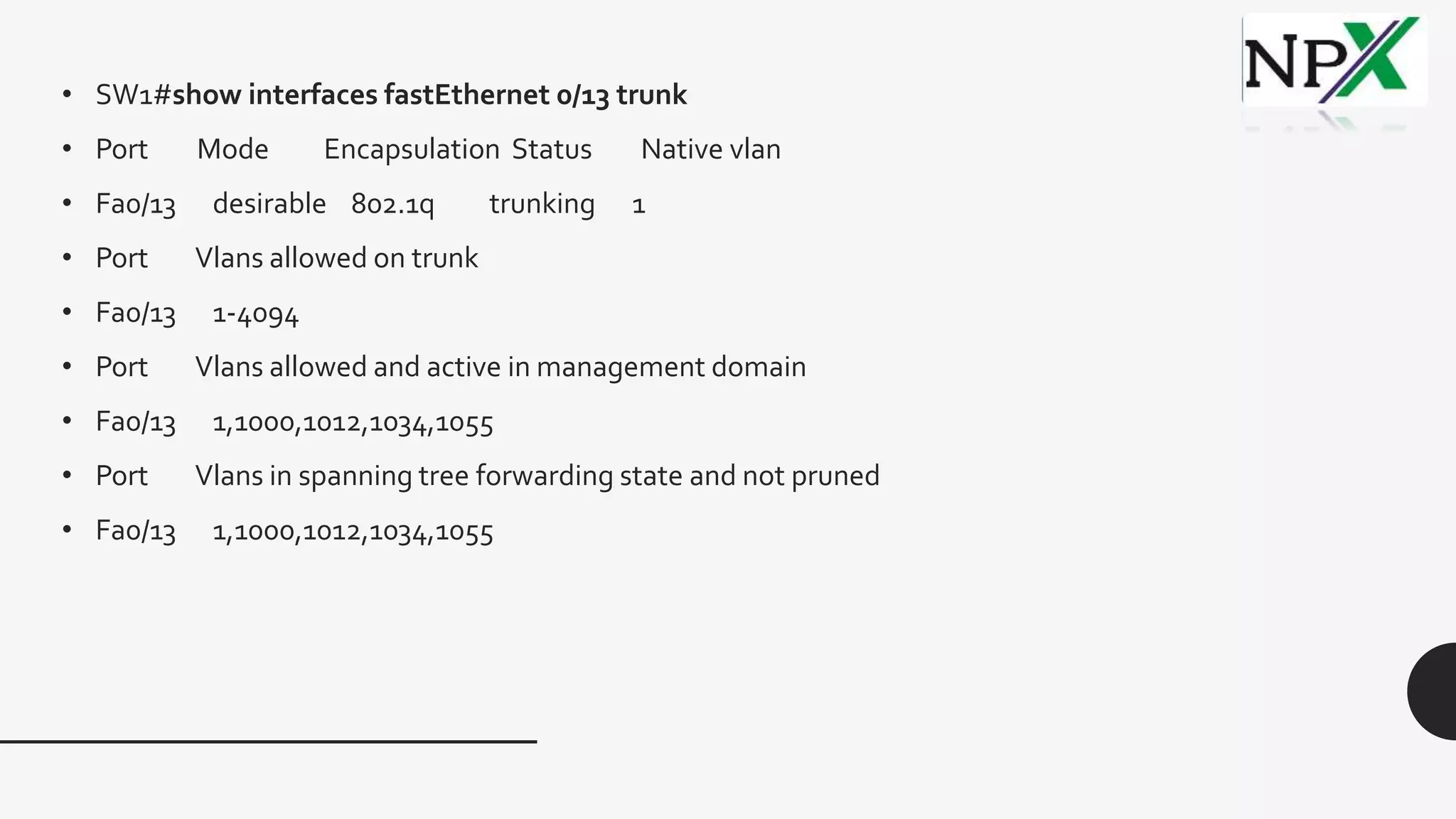 • SW1#show interfaces fastEthernet 0/13 trunk
• Port Mode Encapsulation Status Native vlan
• Fa0/13 desirable 802.1q trunking 1
• Port Vlans allowed on trunk
• Fa0/13 1-4094
• Port Vlans allowed and active in management domain
• Fa0/13 1,1000,1012,1034,1055
• Port Vlans in spanning tree forwarding state and not pruned
• Fa0/13 1,1000,1012,1034,1055
 