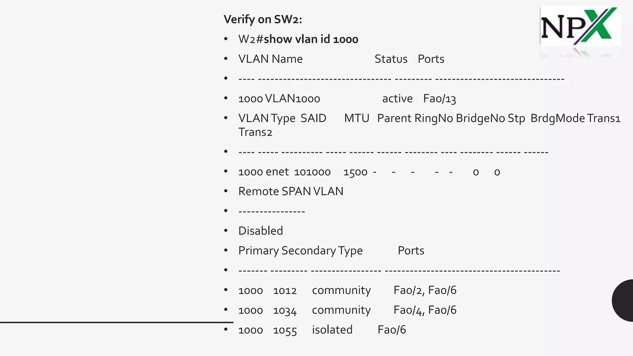 Verify on SW2:
• W2#show vlan id 1000
• VLAN Name Status Ports
• ---- -------------------------------- --------- -------------------------------
• 1000VLAN1000 active Fa0/13
• VLANType SAID MTU Parent RingNo BridgeNo Stp BrdgModeTrans1
Trans2
• ---- ----- ---------- ----- ------ ------ -------- ---- -------- ------ ------
• 1000 enet 101000 1500 - - - - - 0 0
• Remote SPANVLAN
• ----------------
• Disabled
• Primary SecondaryType Ports
• ------- --------- ----------------- ------------------------------------------
• 1000 1012 community Fa0/2, Fa0/6
• 1000 1034 community Fa0/4, Fa0/6
• 1000 1055 isolated Fa0/6
 