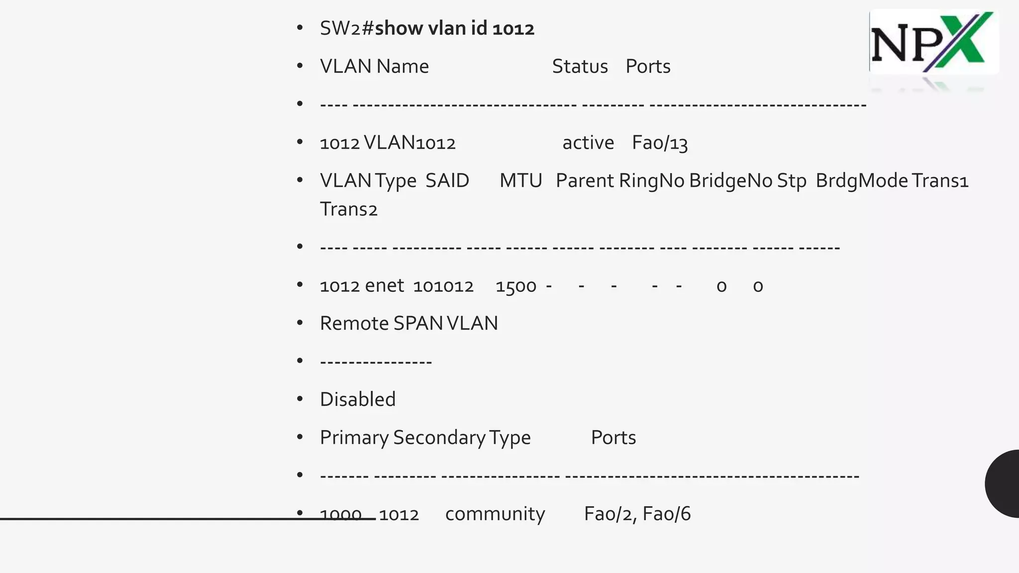 • SW2#show vlan id 1012
• VLAN Name Status Ports
• ---- -------------------------------- --------- -------------------------------
• 1012VLAN1012 active Fa0/13
• VLANType SAID MTU Parent RingNo BridgeNo Stp BrdgModeTrans1
Trans2
• ---- ----- ---------- ----- ------ ------ -------- ---- -------- ------ ------
• 1012 enet 101012 1500 - - - - - 0 0
• Remote SPANVLAN
• ----------------
• Disabled
• Primary SecondaryType Ports
• ------- --------- ----------------- ------------------------------------------
• 1000 1012 community Fa0/2, Fa0/6
 