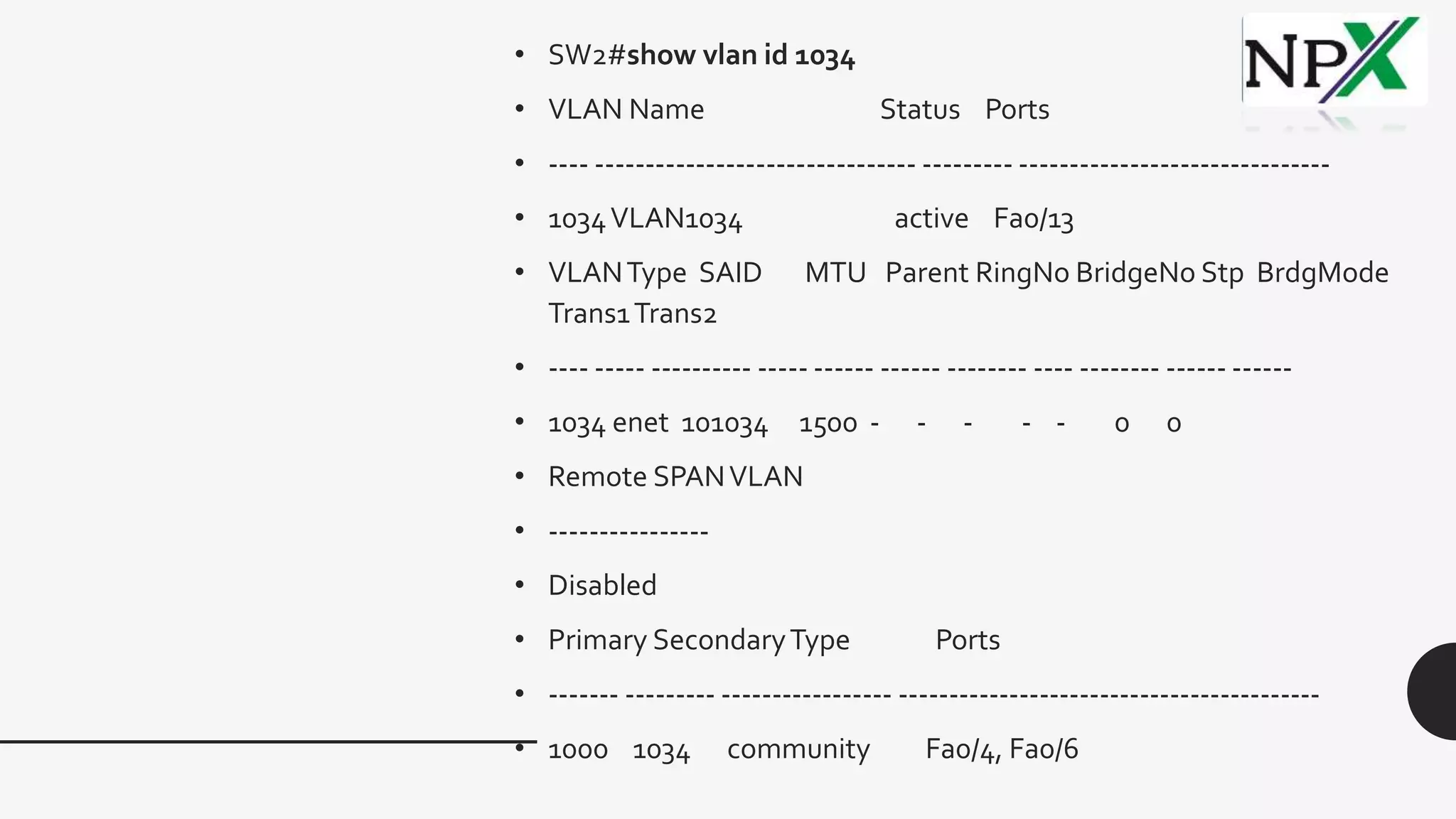 • SW2#show vlan id 1034
• VLAN Name Status Ports
• ---- -------------------------------- --------- -------------------------------
• 1034VLAN1034 active Fa0/13
• VLANType SAID MTU Parent RingNo BridgeNo Stp BrdgMode
Trans1Trans2
• ---- ----- ---------- ----- ------ ------ -------- ---- -------- ------ ------
• 1034 enet 101034 1500 - - - - - 0 0
• Remote SPANVLAN
• ----------------
• Disabled
• Primary SecondaryType Ports
• ------- --------- ----------------- ------------------------------------------
• 1000 1034 community Fa0/4, Fa0/6
 