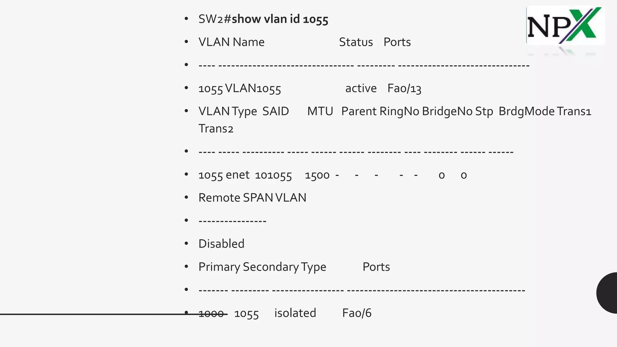 • SW2#show vlan id 1055
• VLAN Name Status Ports
• ---- -------------------------------- --------- -------------------------------
• 1055VLAN1055 active Fa0/13
• VLANType SAID MTU Parent RingNo BridgeNo Stp BrdgModeTrans1
Trans2
• ---- ----- ---------- ----- ------ ------ -------- ---- -------- ------ ------
• 1055 enet 101055 1500 - - - - - 0 0
• Remote SPANVLAN
• ----------------
• Disabled
• Primary SecondaryType Ports
• ------- --------- ----------------- ------------------------------------------
• 1000 1055 isolated Fa0/6
 