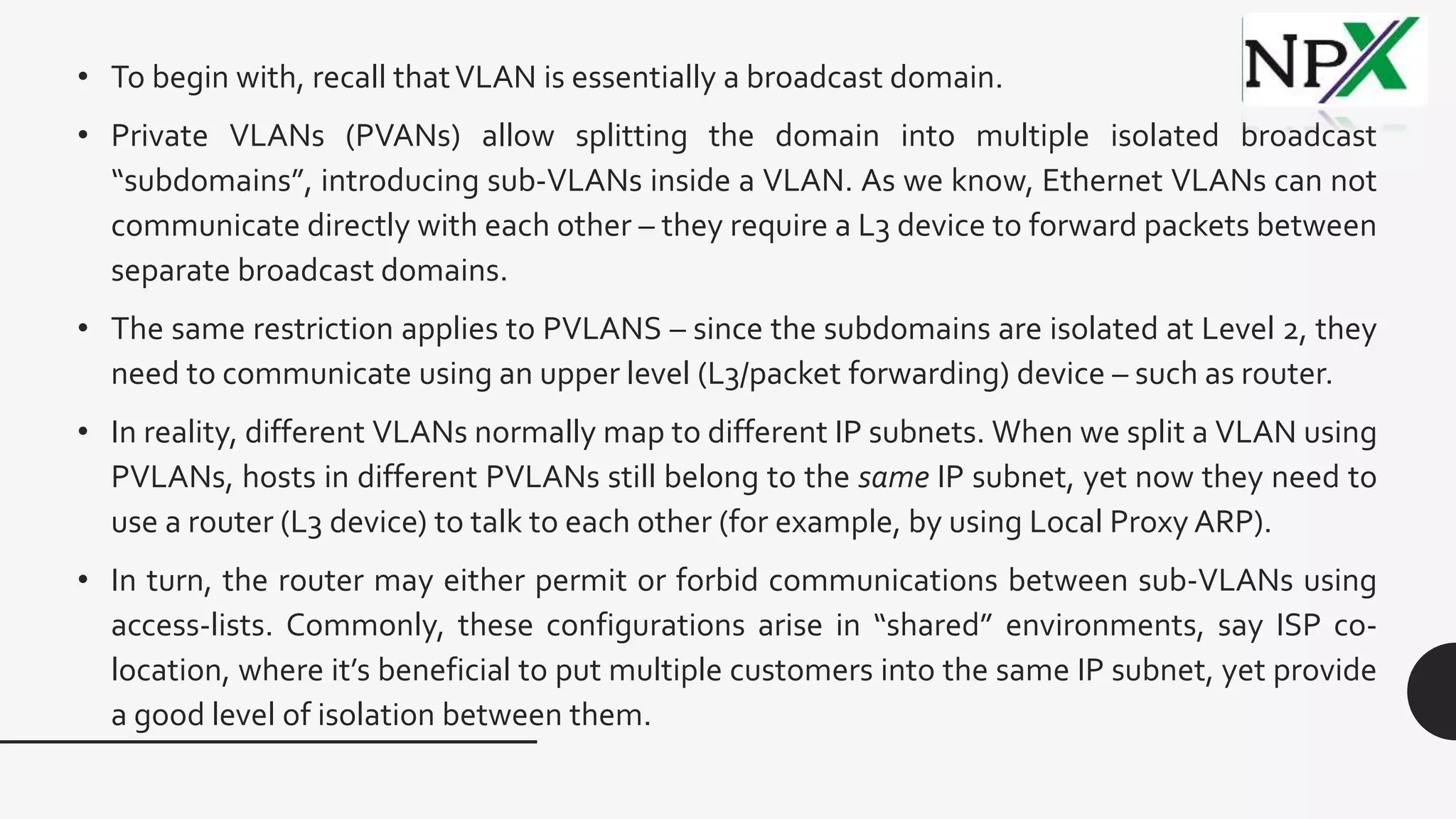 • To begin with, recall thatVLAN is essentially a broadcast domain.
• Private VLANs (PVANs) allow splitting the domain into multiple isolated broadcast
“subdomains”, introducing sub-VLANs inside a VLAN. As we know, Ethernet VLANs can not
communicate directly with each other – they require a L3 device to forward packets between
separate broadcast domains.
• The same restriction applies to PVLANS – since the subdomains are isolated at Level 2, they
need to communicate using an upper level (L3/packet forwarding) device – such as router.
• In reality, different VLANs normally map to different IP subnets. When we split a VLAN using
PVLANs, hosts in different PVLANs still belong to the same IP subnet, yet now they need to
use a router (L3 device) to talk to each other (for example, by using Local Proxy ARP).
• In turn, the router may either permit or forbid communications between sub-VLANs using
access-lists. Commonly, these configurations arise in “shared” environments, say ISP co-
location, where it’s beneficial to put multiple customers into the same IP subnet, yet provide
a good level of isolation between them.
 